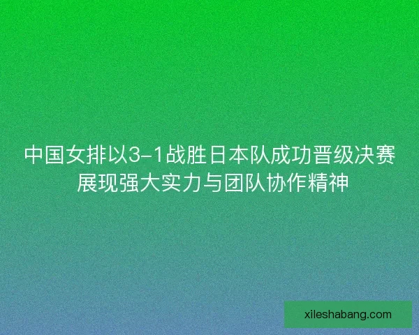 中国女排以3-1战胜日本队成功晋级决赛 展现强大实力与团队协作精神