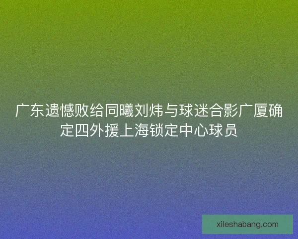 广东遗憾败给同曦刘炜与球迷合影广厦确定四外援上海锁定中心球员