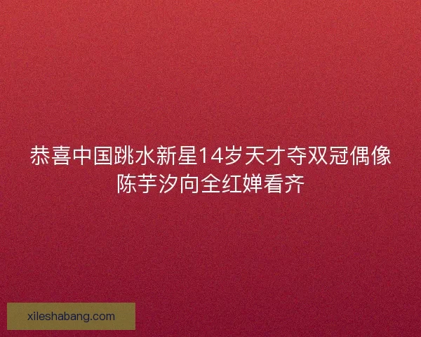 恭喜中国跳水新星14岁天才夺双冠偶像陈芋汐向全红婵看齐