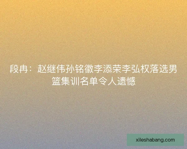 段冉：赵继伟孙铭徽李添荣李弘权落选男篮集训名单令人遗憾