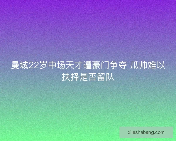 曼城22岁中场天才遭豪门争夺 瓜帅难以抉择是否留队