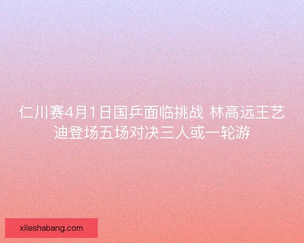 仁川赛4月1日国乒面临挑战 林高远王艺迪登场五场对决三人或一轮游