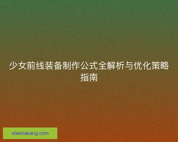 少女前线装备制作公式全解析与优化策略指南