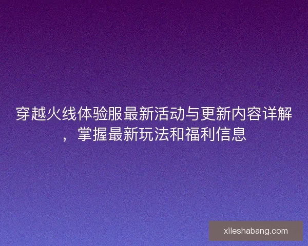 穿越火线体验服最新活动与更新内容详解，掌握最新玩法和福利信息