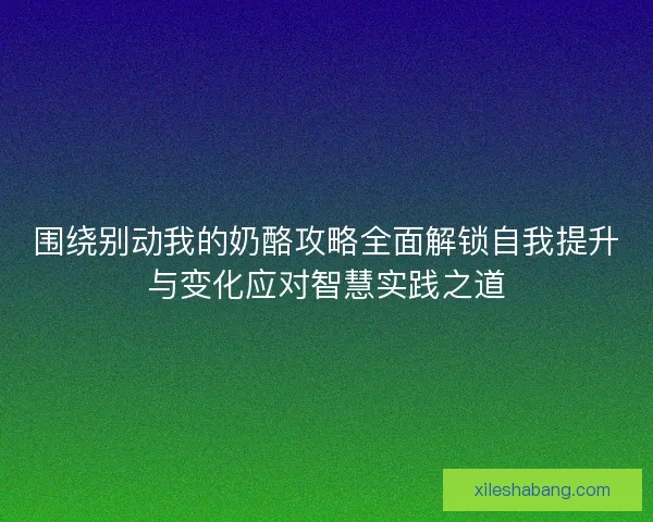 围绕别动我的奶酪攻略全面解锁自我提升与变化应对智慧实践之道 围绕别动我的奶酪攻略全面解锁自我提升与变化应对智慧实践之道