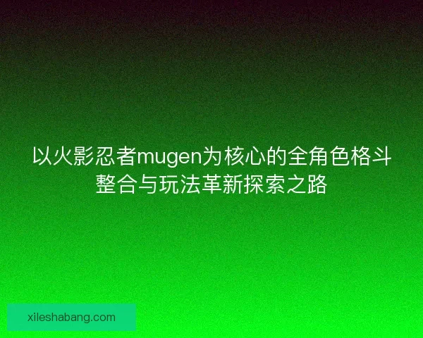 以火影忍者mugen为核心的全角色格斗整合与玩法革新探索之路