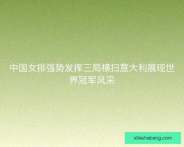 中国女排强势发挥三局横扫意大利展现世界冠军风采 中国女排强势发挥三局横扫意大利展现世界冠军风采