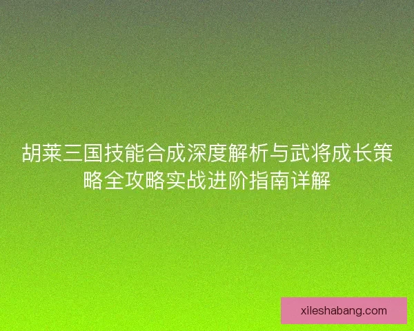 胡莱三国技能合成深度解析与武将成长策略全攻略实战进阶指南详解 胡莱三国技能合成深度解析与武将成长策略全攻略实战进阶指南详解