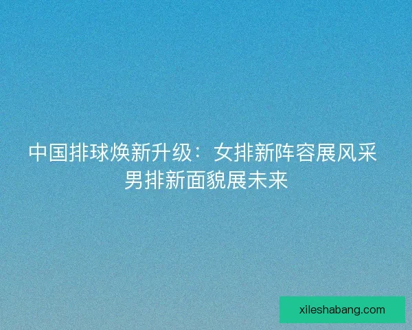 中国排球焕新升级：女排新阵容展风采 男排新面貌展未来
