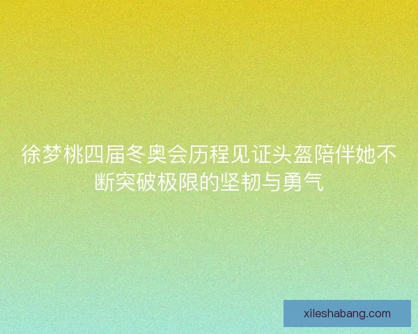 徐梦桃四届冬奥会历程见证头盔陪伴她不断突破极限的坚韧与勇气