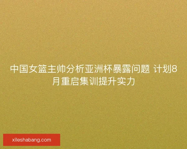 中国女篮主帅分析亚洲杯暴露问题 计划8月重启集训提升实力
