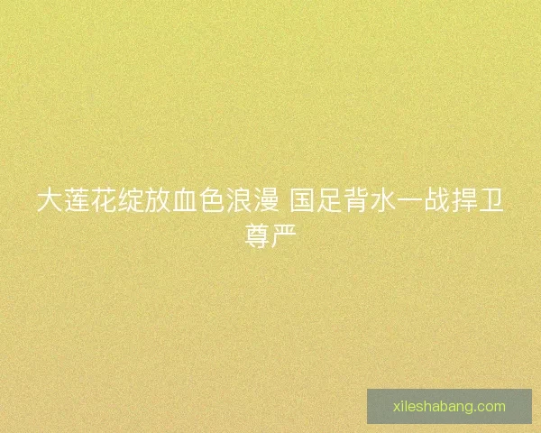 大莲花绽放血色浪漫 国足背水一战捍卫尊严