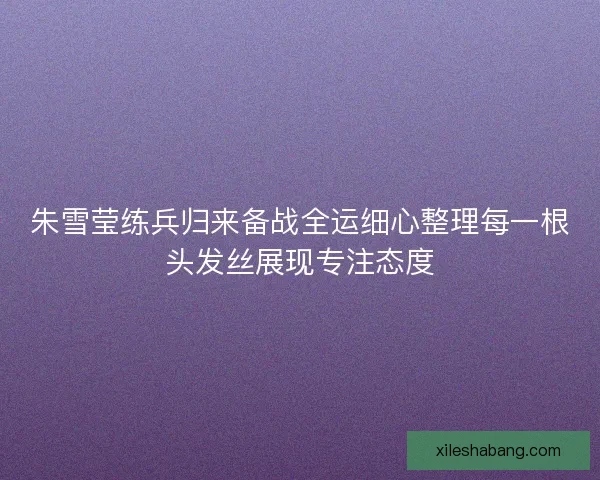朱雪莹练兵归来备战全运细心整理每一根头发丝展现专注态度