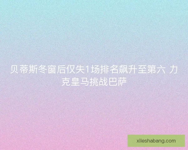 贝蒂斯冬窗后仅失1场排名飙升至第六 力克皇马挑战巴萨