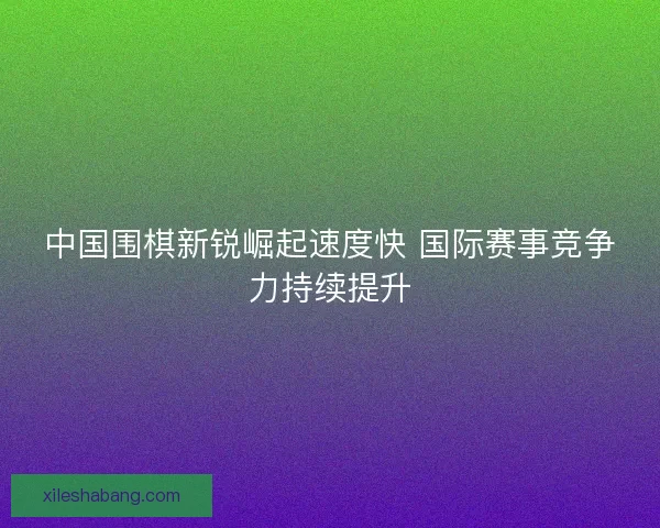 中国围棋新锐崛起速度快 国际赛事竞争力持续提升