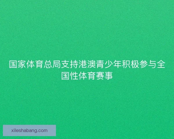 国家体育总局支持港澳青少年积极参与全国性体育赛事 国家体育总局支持港澳青少年积极参与全国性体育赛事
