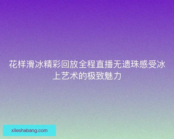 花样滑冰精彩回放全程直播无遗珠感受冰上艺术的极致魅力