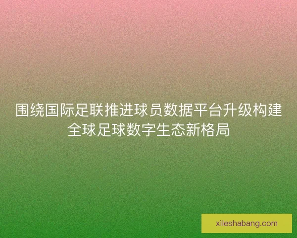 围绕国际足联推进球员数据平台升级构建全球足球数字生态新格局 围绕国际足联推进球员数据平台升级构建全球足球数字生态新格局