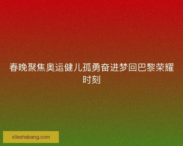 春晚聚焦奥运健儿孤勇奋进梦回巴黎荣耀时刻