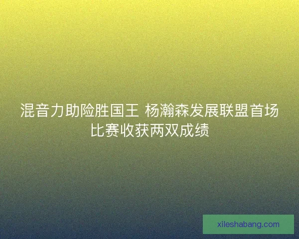 混音力助险胜国王 杨瀚森发展联盟首场比赛收获两双成绩