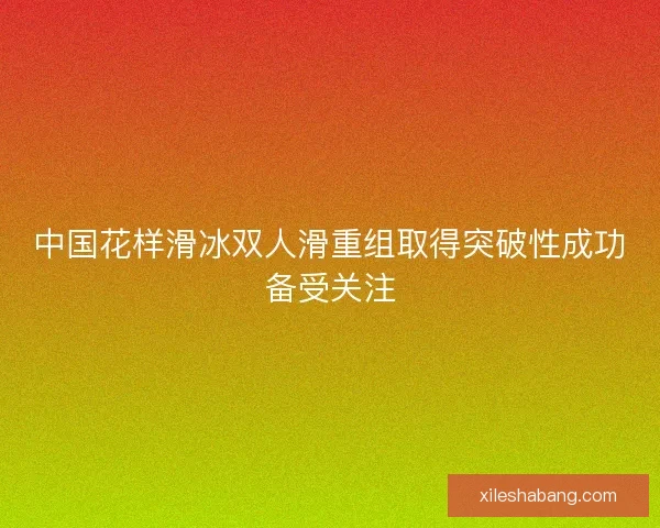 中国花样滑冰双人滑重组取得突破性成功备受关注