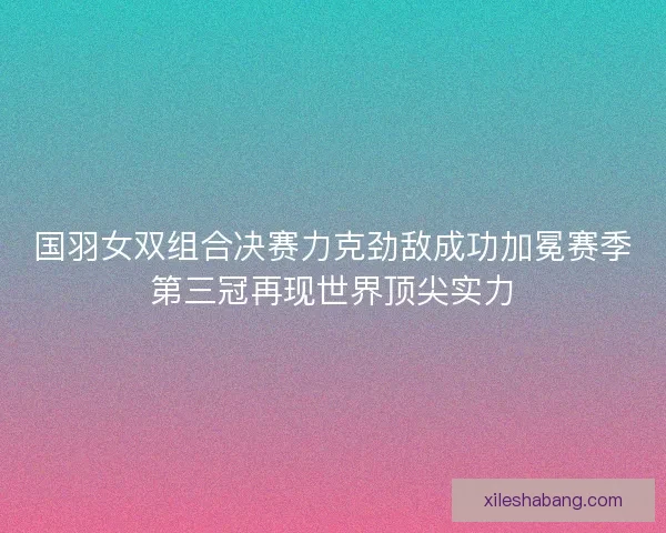 国羽女双组合决赛力克劲敌成功加冕赛季第三冠再现世界顶尖实力