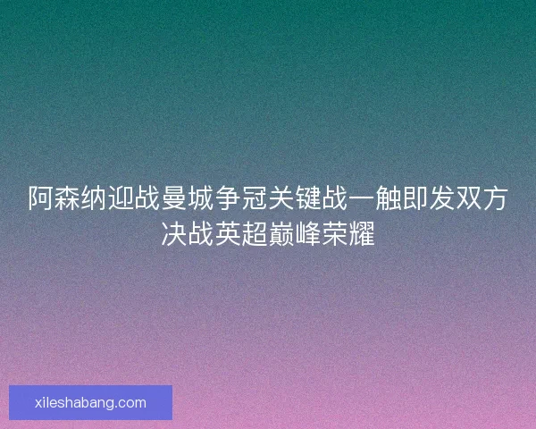 阿森纳迎战曼城争冠关键战一触即发双方决战英超巅峰荣耀