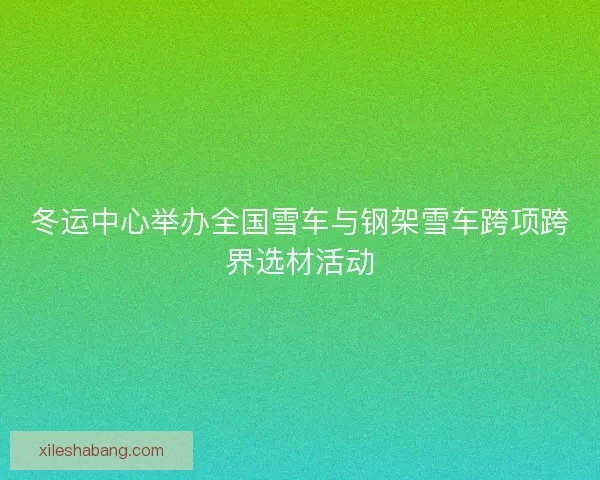 冬运中心举办全国雪车与钢架雪车跨项跨界选材活动 冬运中心举办全国雪车与钢架雪车跨项跨界选材活动