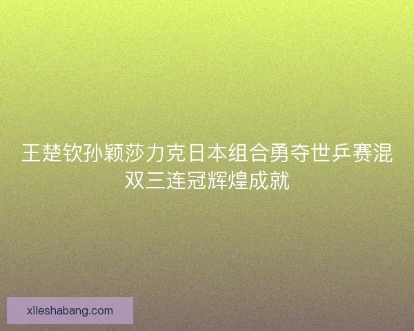 王楚钦孙颖莎力克日本组合勇夺世乒赛混双三连冠辉煌成就