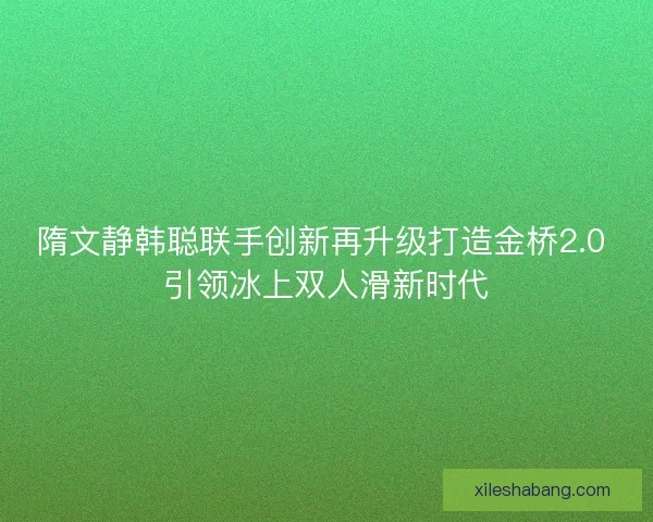 隋文静韩聪联手创新再升级打造金桥2.0 引领冰上双人滑新时代