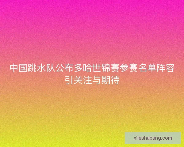 中国跳水队公布多哈世锦赛参赛名单阵容引关注与期待