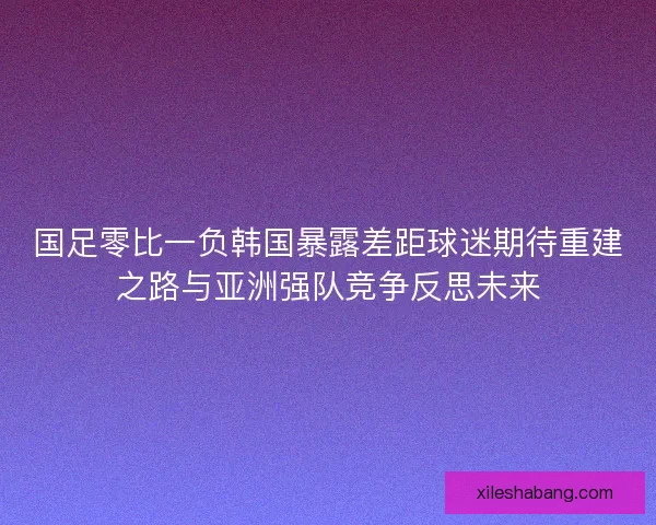 国足零比一负韩国暴露差距球迷期待重建之路与亚洲强队竞争反思未来
