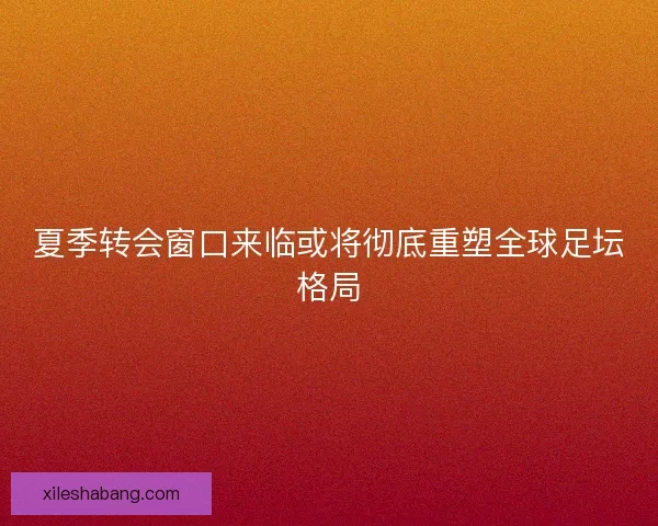 夏季转会窗口来临或将彻底重塑全球足坛格局 夏季转会窗口来临或将彻底重塑全球足坛格局