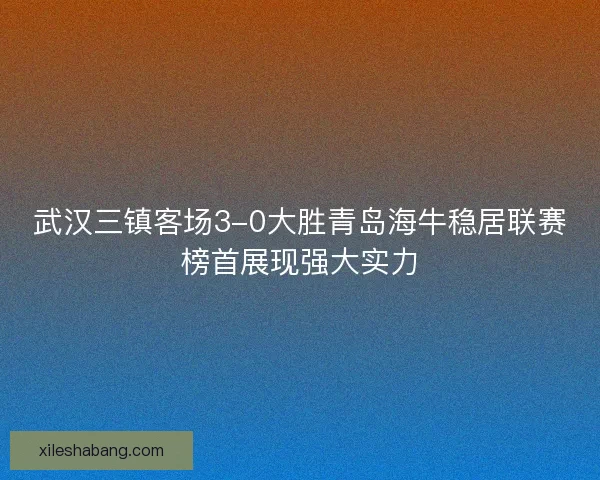 武汉三镇客场3-0大胜青岛海牛稳居联赛榜首展现强大实力