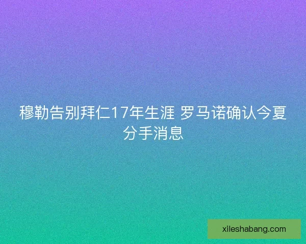 穆勒告别拜仁17年生涯 罗马诺确认今夏分手消息 穆勒告别拜仁17年生涯 罗马诺确认今夏分手消息